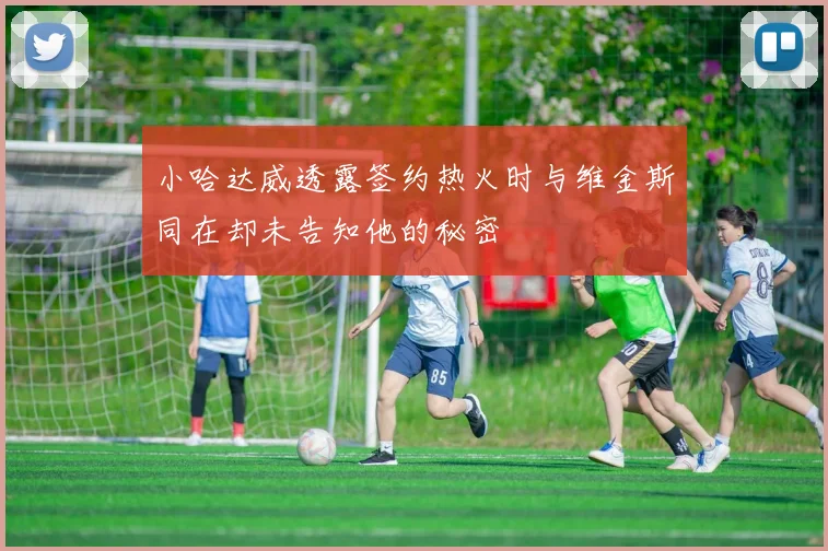 小哈达威透露签约热火时与维金斯同在却未告知他的秘密