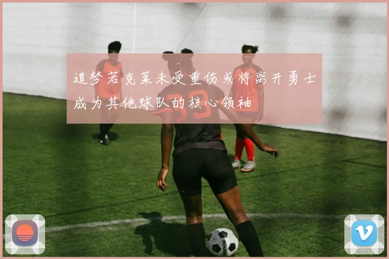 追梦若克莱未受重伤或将离开勇士成为其他球队的核心领袖