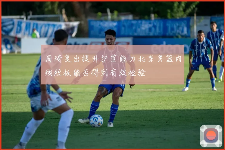 周琦复出提升护筐能力北京男篮内线短板能否得到有效检验