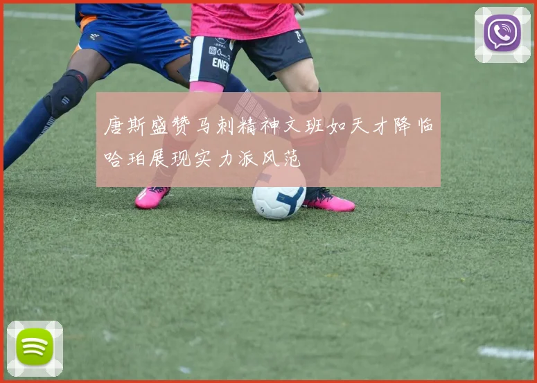 唐斯盛赞马刺精神文班如天才降临哈珀展现实力派风范