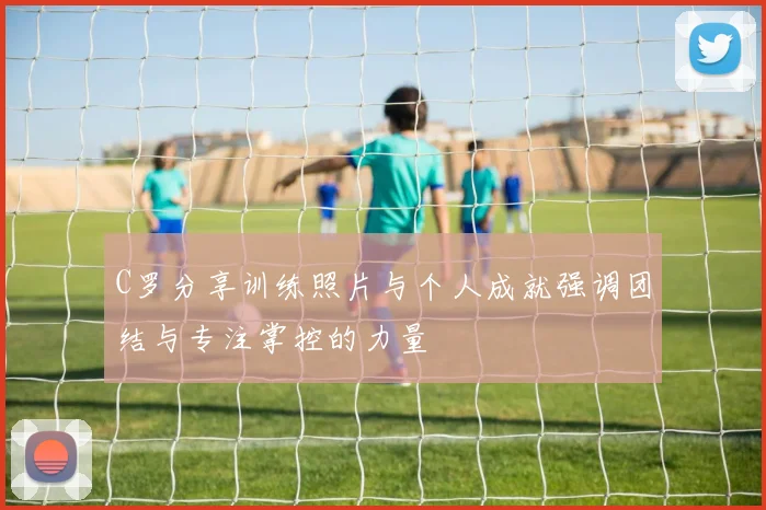 C罗分享训练照片与个人成就强调团结与专注掌控的力量