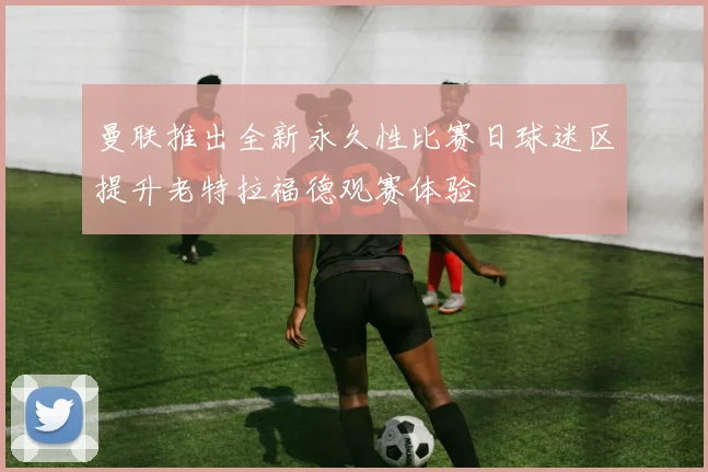 曼联推出全新永久性比赛日球迷区提升老特拉福德观赛体验