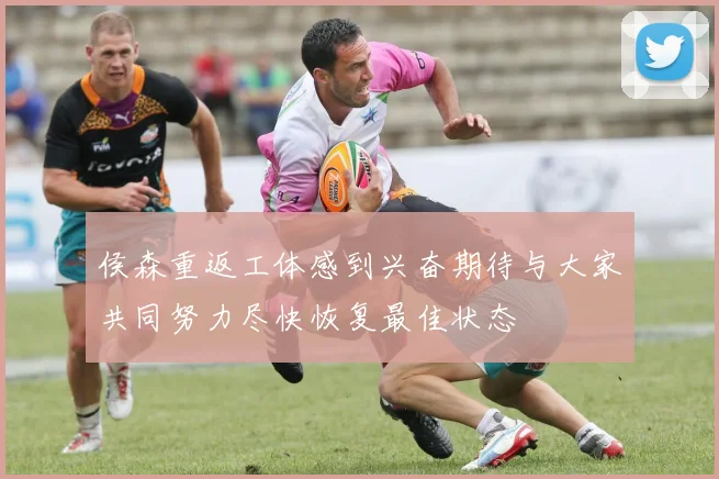 侯森重返工体感到兴奋期待与大家共同努力尽快恢复最佳状态