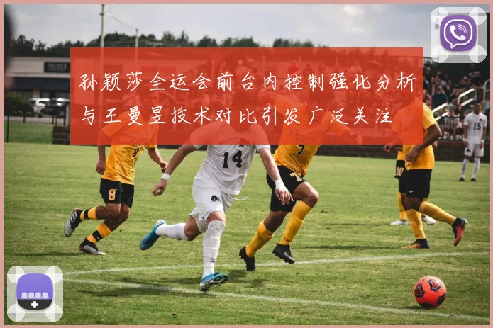 孙颖莎全运会前台内控制强化分析与王曼昱技术对比引发广泛关注