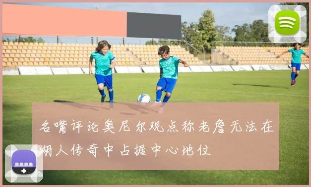 名嘴评论奥尼尔观点称老詹无法在湖人传奇中占据中心地位