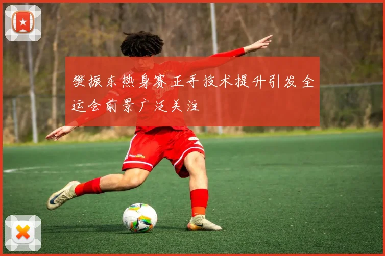 樊振东热身赛正手技术提升引发全运会前景广泛关注