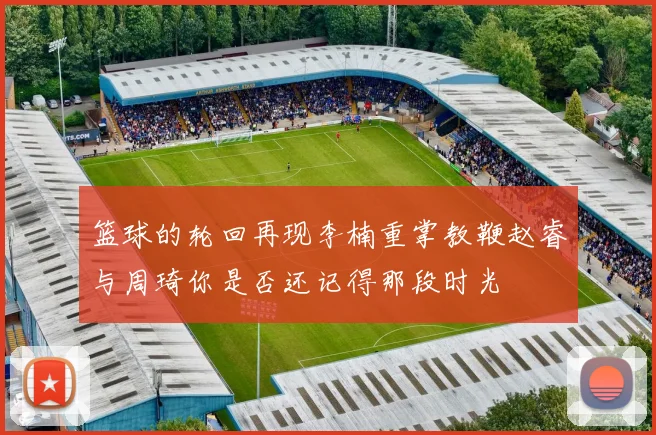 篮球的轮回再现李楠重掌教鞭赵睿与周琦你是否还记得那段时光