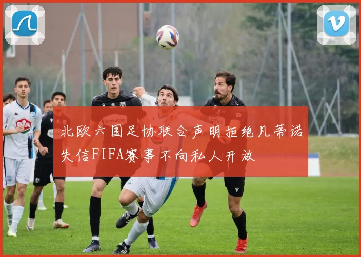 北欧六国足协联合声明拒绝凡蒂诺失信FIFA赛事不向私人开放