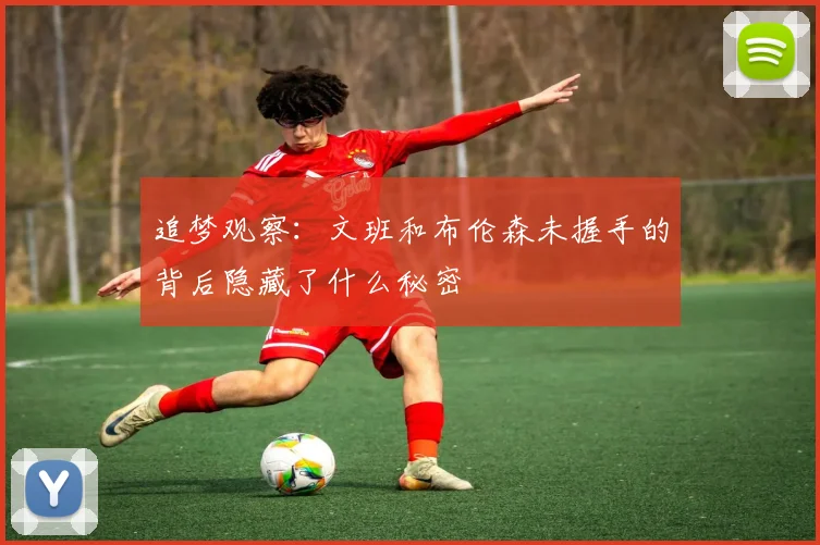 追梦观察：文班和布伦森未握手的背后隐藏了什么秘密