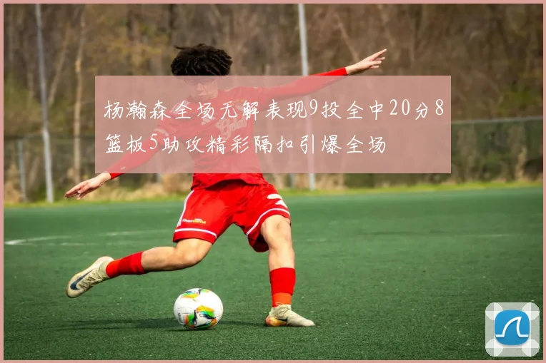 杨瀚森全场无解表现9投全中20分8篮板5助攻精彩隔扣引爆全场