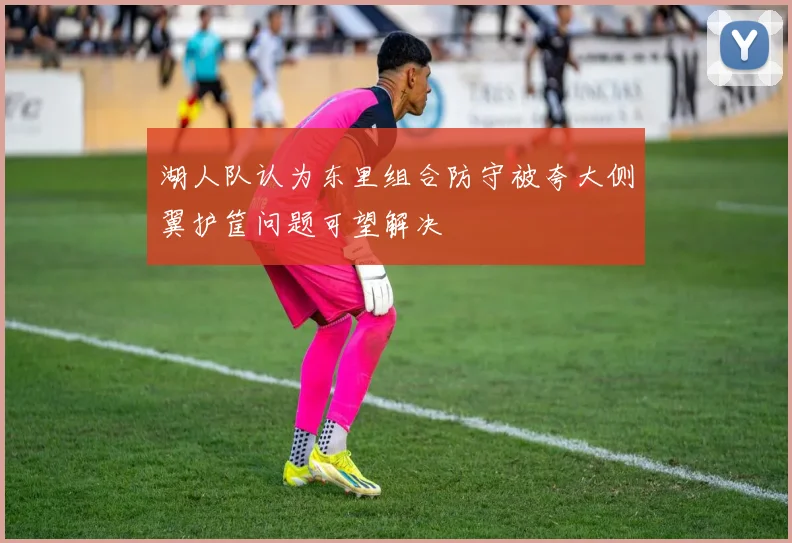 湖人队认为东里组合防守被夸大侧翼护筐问题可望解决