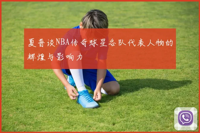 夏普谈NBA传奇球星各队代表人物的辉煌与影响力