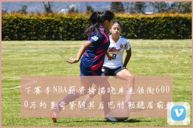 下赛季NBA薪资榜揭晓库里领衔6000万约基奇紧随其后巴特勒稳居前列