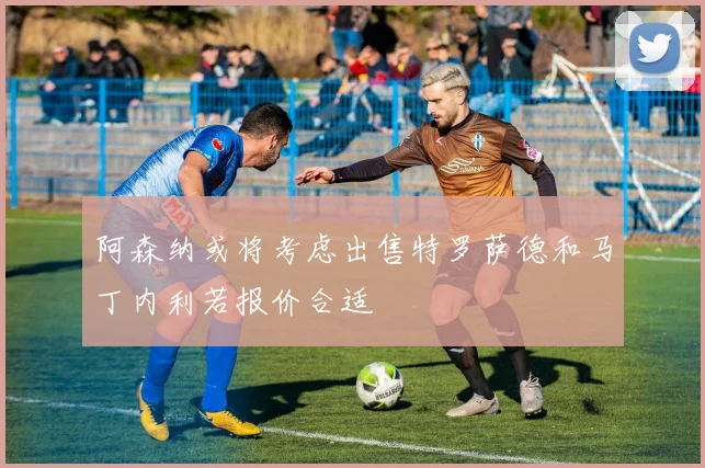 阿森纳或将考虑出售特罗萨德和马丁内利若报价合适