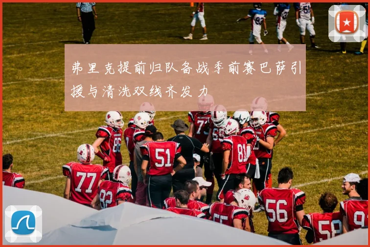 弗里克提前归队备战季前赛巴萨引援与清洗双线齐发力