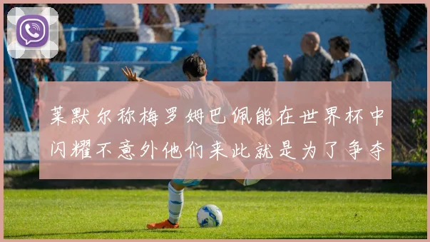 莱默尔称梅罗姆巴佩能在世界杯中闪耀不意外他们来此就是为了争夺最佳球员