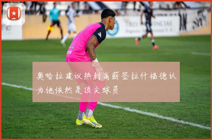 奥哈拉建议热刺高薪签拉什福德认为他依然是顶尖球员