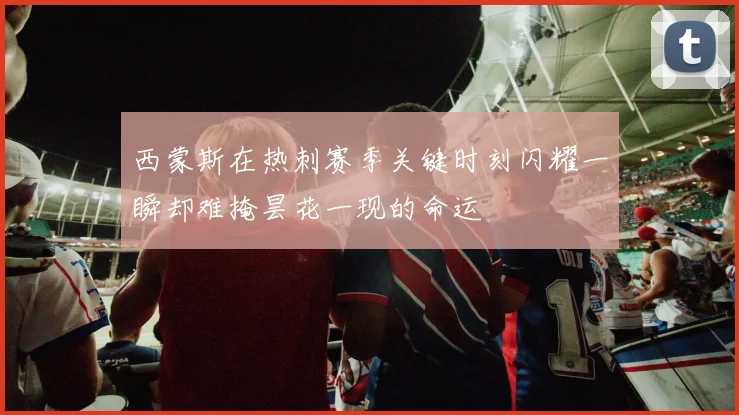 西蒙斯在热刺赛季关键时刻闪耀一瞬却难掩昙花一现的命运