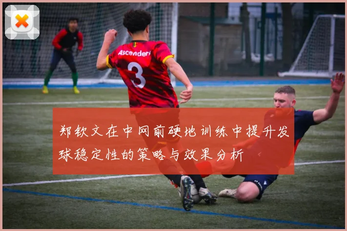 郑钦文在中网前硬地训练中提升发球稳定性的策略与效果分析